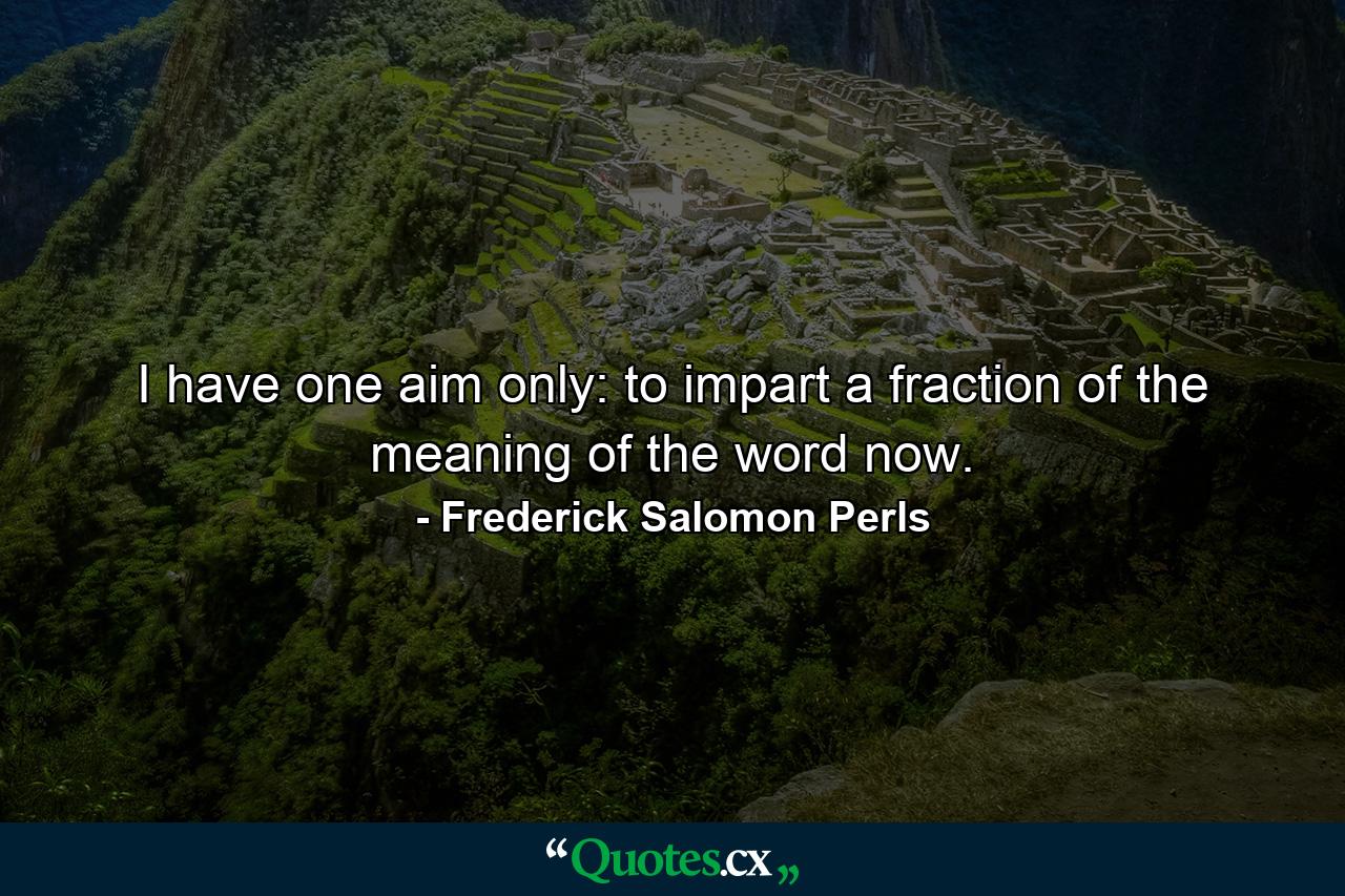 I have one aim only: to impart a fraction of the meaning of the word now. - Quote by Frederick Salomon Perls