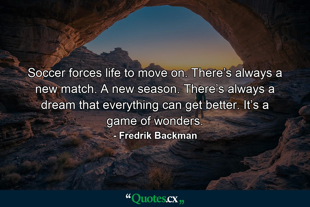 Soccer forces life to move on. There’s always a new match. A new season. There’s always a dream that everything can get better. It’s a game of wonders. - Quote by Fredrik Backman