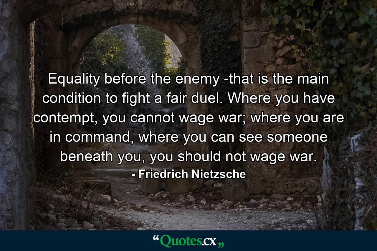 Equality before the enemy -that is the main condition to fight a fair duel. Where you have contempt, you cannot wage war; where you are in command, where you can see someone beneath you, you should not wage war. - Quote by Friedrich Nietzsche