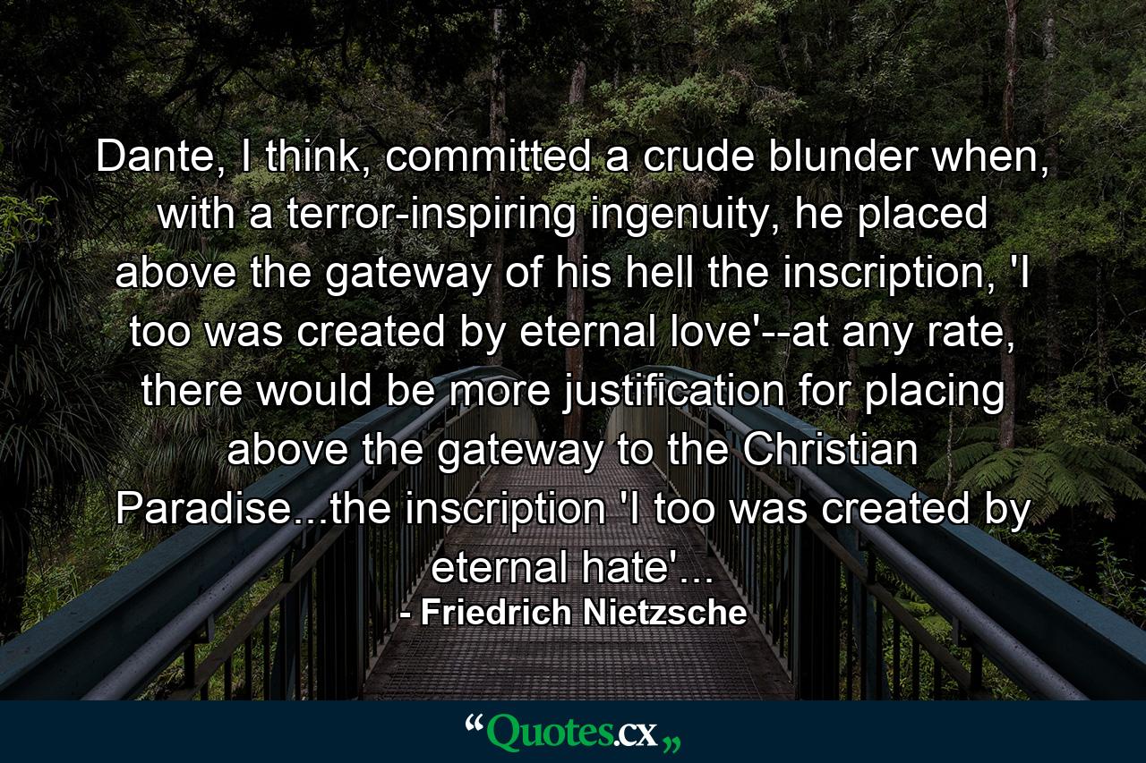 Dante, I think, committed a crude blunder when, with a terror-inspiring ingenuity, he placed above the gateway of his hell the inscription, 'I too was created by eternal love'--at any rate, there would be more justification for placing above the gateway to the Christian Paradise...the inscription 'I too was created by eternal hate'... - Quote by Friedrich Nietzsche