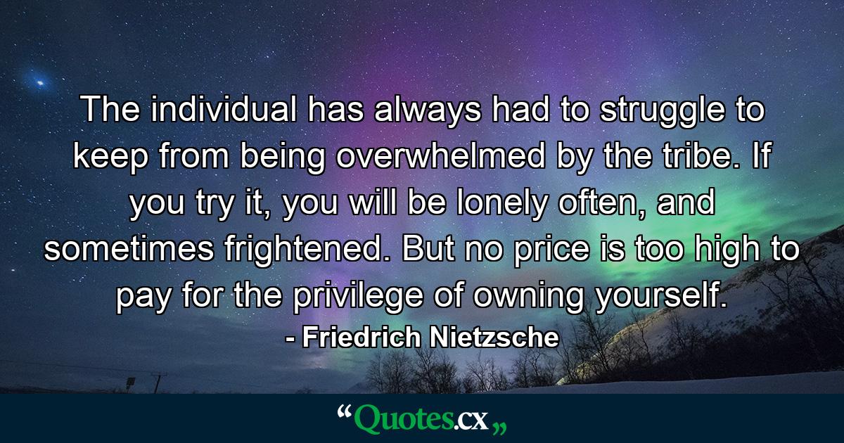 The individual has always had to struggle to keep from being overwhelmed by the tribe. If you try it, you will be lonely often, and sometimes frightened. But no price is too high to pay for the privilege of owning yourself. - Quote by Friedrich Nietzsche