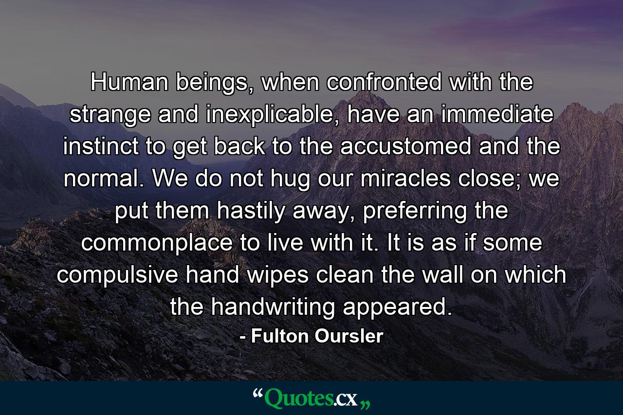 Human beings, when confronted with the strange and inexplicable, have an immediate instinct to get back to the accustomed and the normal. We do not hug our miracles close; we put them hastily away, preferring the commonplace to live with it. It is as if some compulsive hand wipes clean the wall on which the handwriting appeared. - Quote by Fulton Oursler