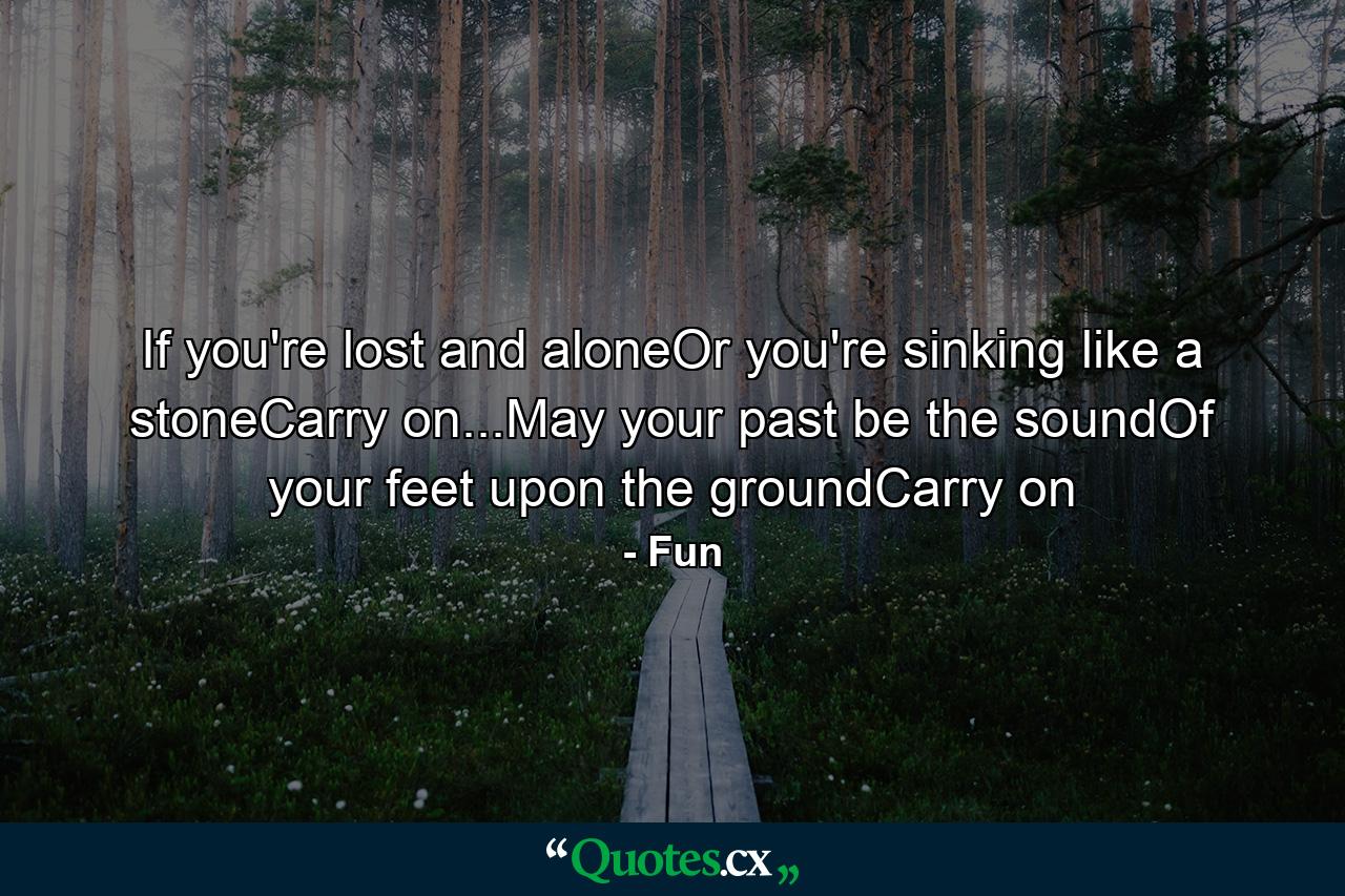 If you're lost and aloneOr you're sinking like a stoneCarry on...May your past be the soundOf your feet upon the groundCarry on - Quote by Fun