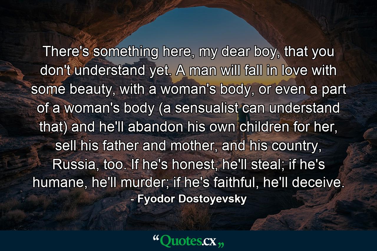 There's something here, my dear boy, that you don't understand yet. A man will fall in love with some beauty, with a woman's body, or even a part of a woman's body (a sensualist can understand that) and he'll abandon his own children for her, sell his father and mother, and his country, Russia, too. If he's honest, he'll steal; if he's humane, he'll murder; if he's faithful, he'll deceive. - Quote by Fyodor Dostoyevsky