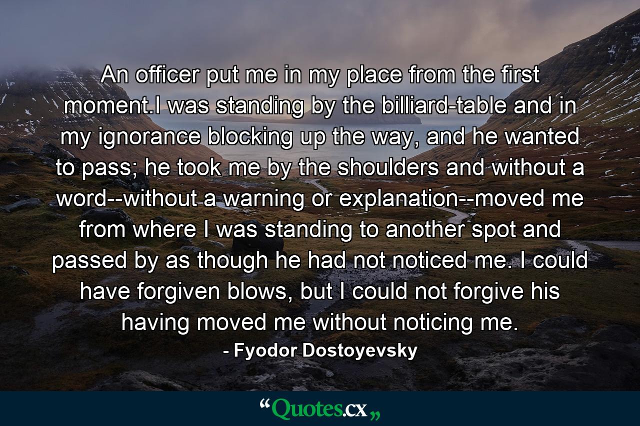 An officer put me in my place from the first moment.I was standing by the billiard-table and in my ignorance blocking up the way, and he wanted to pass; he took me by the shoulders and without a word--without a warning or explanation--moved me from where I was standing to another spot and passed by as though he had not noticed me. I could have forgiven blows, but I could not forgive his having moved me without noticing me. - Quote by Fyodor Dostoyevsky