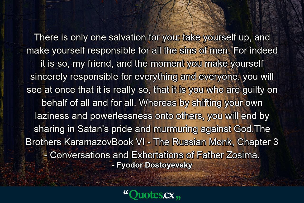 There is only one salvation for you: take yourself up, and make yourself responsible for all the sins of men. For indeed it is so, my friend, and the moment you make yourself sincerely responsible for everything and everyone, you will see at once that it is really so, that it is you who are guilty on behalf of all and for all. Whereas by shifting your own laziness and powerlessness onto others, you will end by sharing in Satan's pride and murmuring against God.The Brothers KaramazovBook VI - The Russian Monk, Chapter 3 - Conversations and Exhortations of Father Zosima. - Quote by Fyodor Dostoyevsky