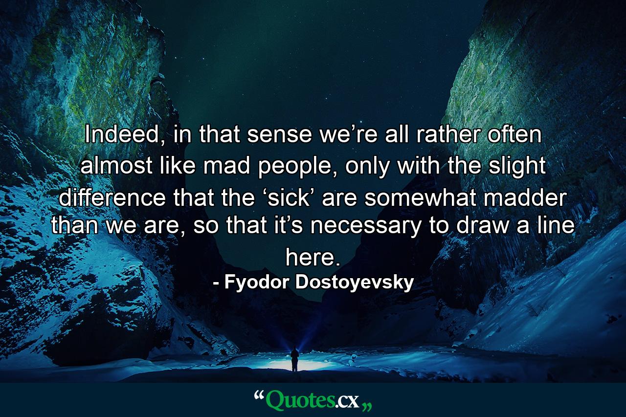 Indeed, in that sense we’re all rather often almost like mad people, only with the slight difference that the ‘sick’ are somewhat madder than we are, so that it’s necessary to draw a line here. - Quote by Fyodor Dostoyevsky