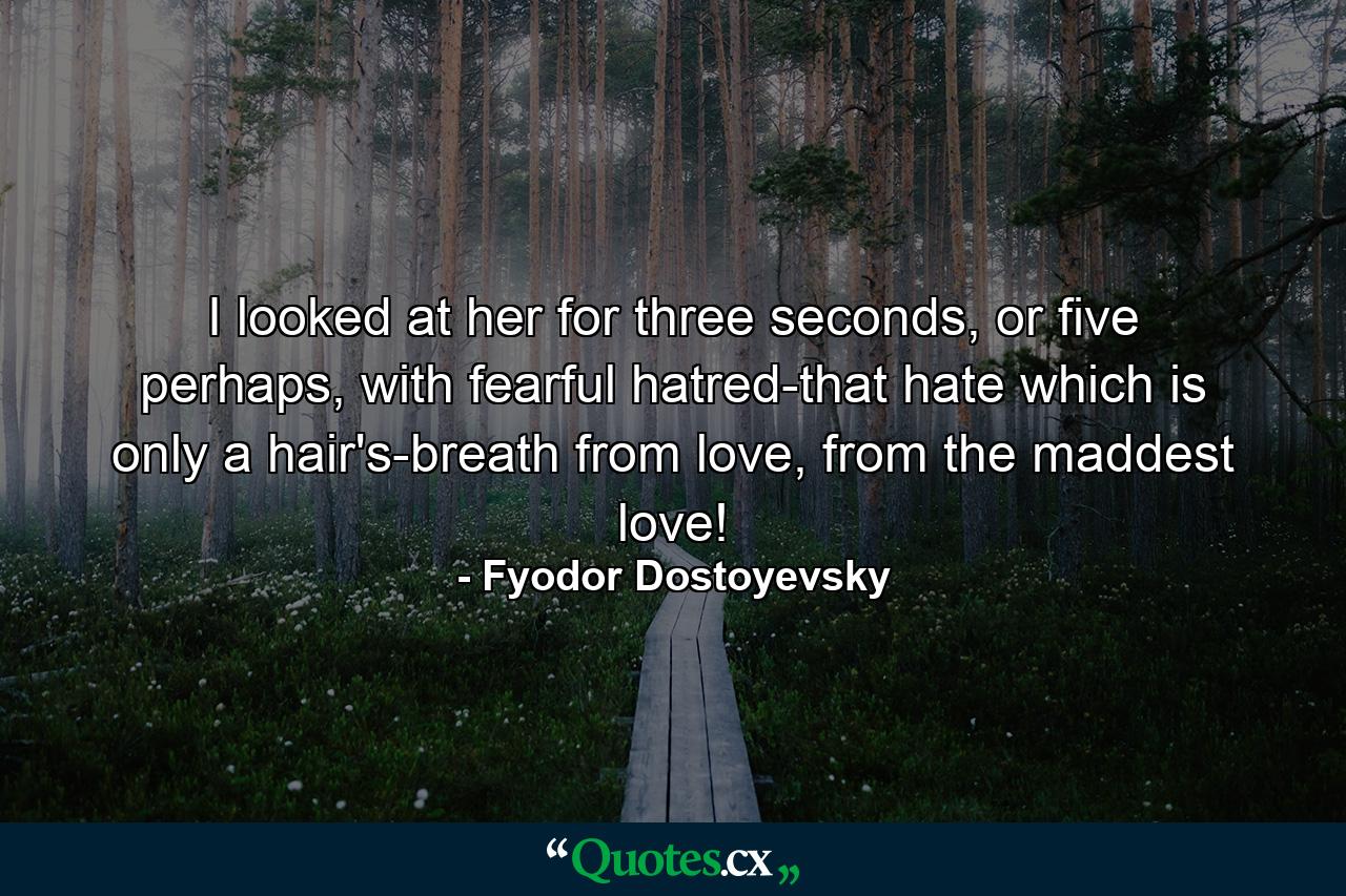 I looked at her for three seconds, or five perhaps, with fearful hatred-that hate which is only a hair's-breath from love, from the maddest love! - Quote by Fyodor Dostoyevsky