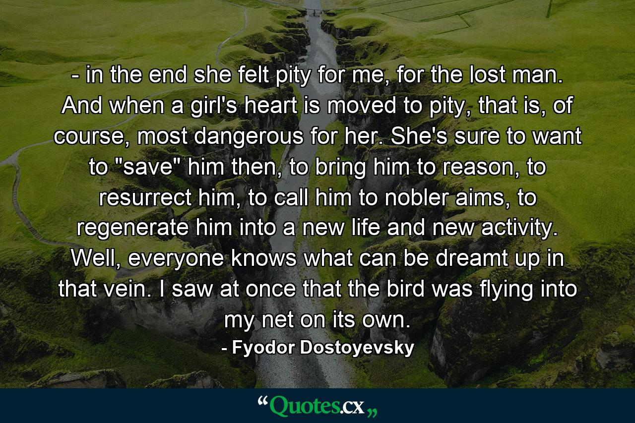 - in the end she felt pity for me, for the lost man. And when a girl's heart is moved to pity, that is, of course, most dangerous for her. She's sure to want to 