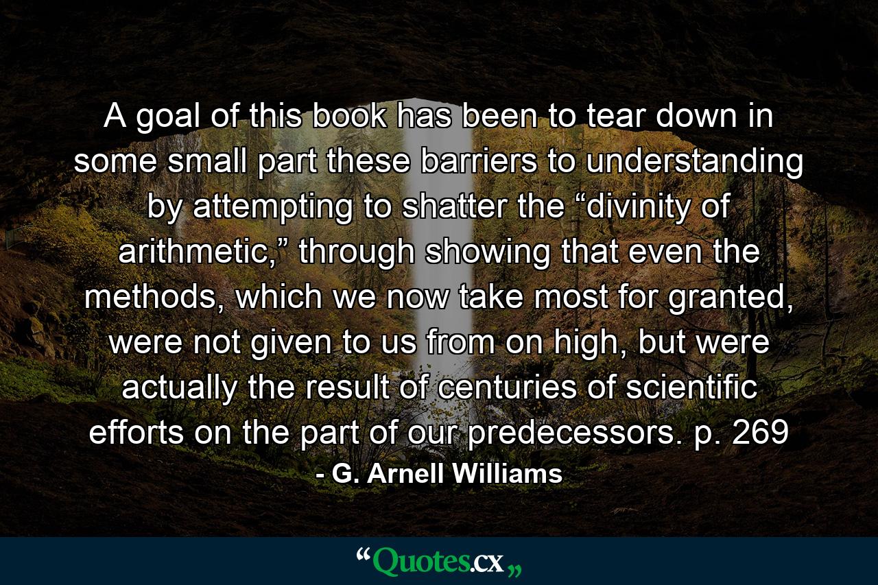 A goal of this book has been to tear down in some small part these barriers to understanding by attempting to shatter the “divinity of arithmetic,” through showing that even the methods, which we now take most for granted, were not given to us from on high, but were actually the result of centuries of scientific efforts on the part of our predecessors. p. 269 - Quote by G. Arnell Williams