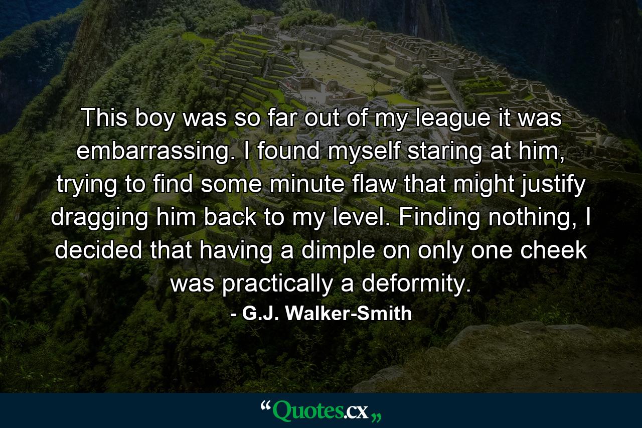 This boy was so far out of my league it was embarrassing. I found myself staring at him, trying to find some minute flaw that might justify dragging him back to my level. Finding nothing, I decided that having a dimple on only one cheek was practically a deformity. - Quote by G.J. Walker-Smith