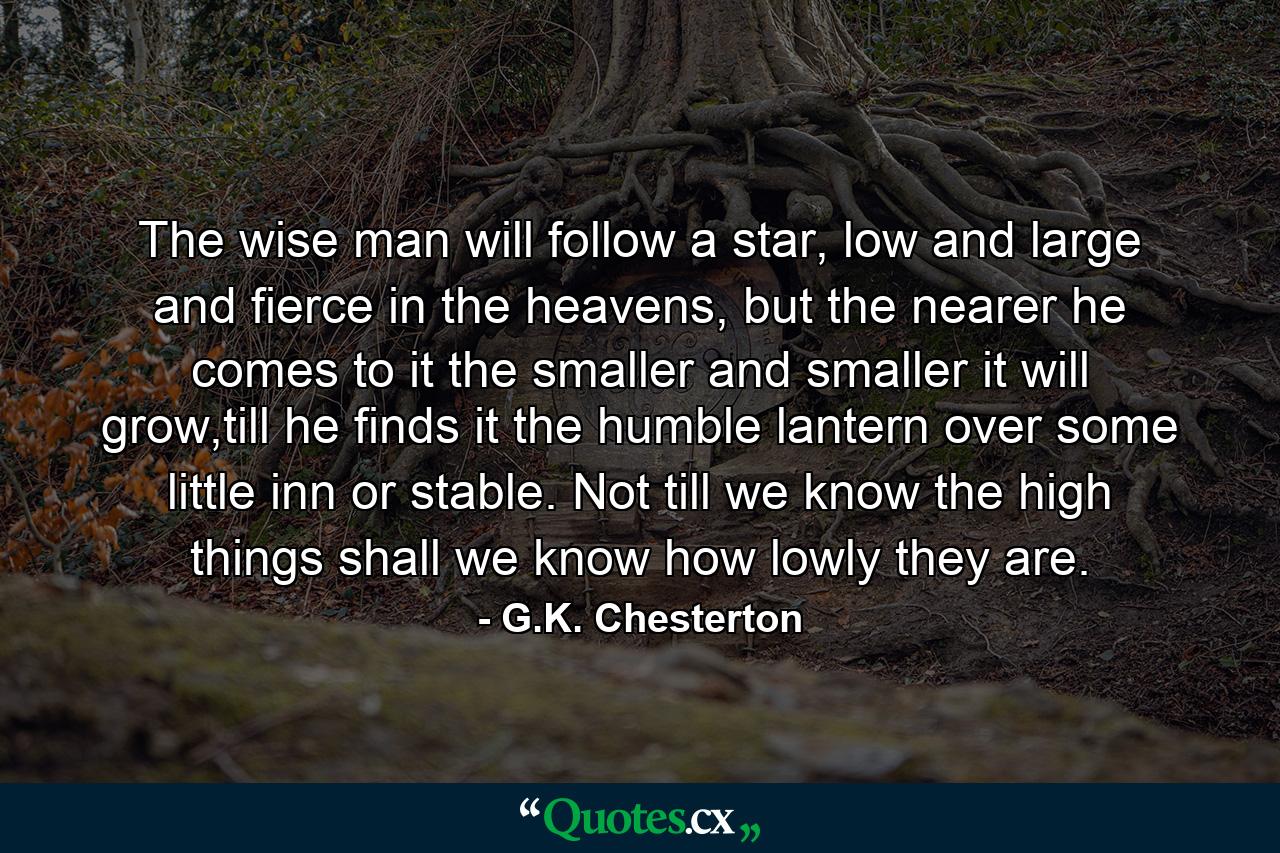 The wise man will follow a star, low and large and fierce in the heavens, but the nearer he comes to it the smaller and smaller it will grow,till he finds it the humble lantern over some little inn or stable. Not till we know the high things shall we know how lowly they are. - Quote by G.K. Chesterton