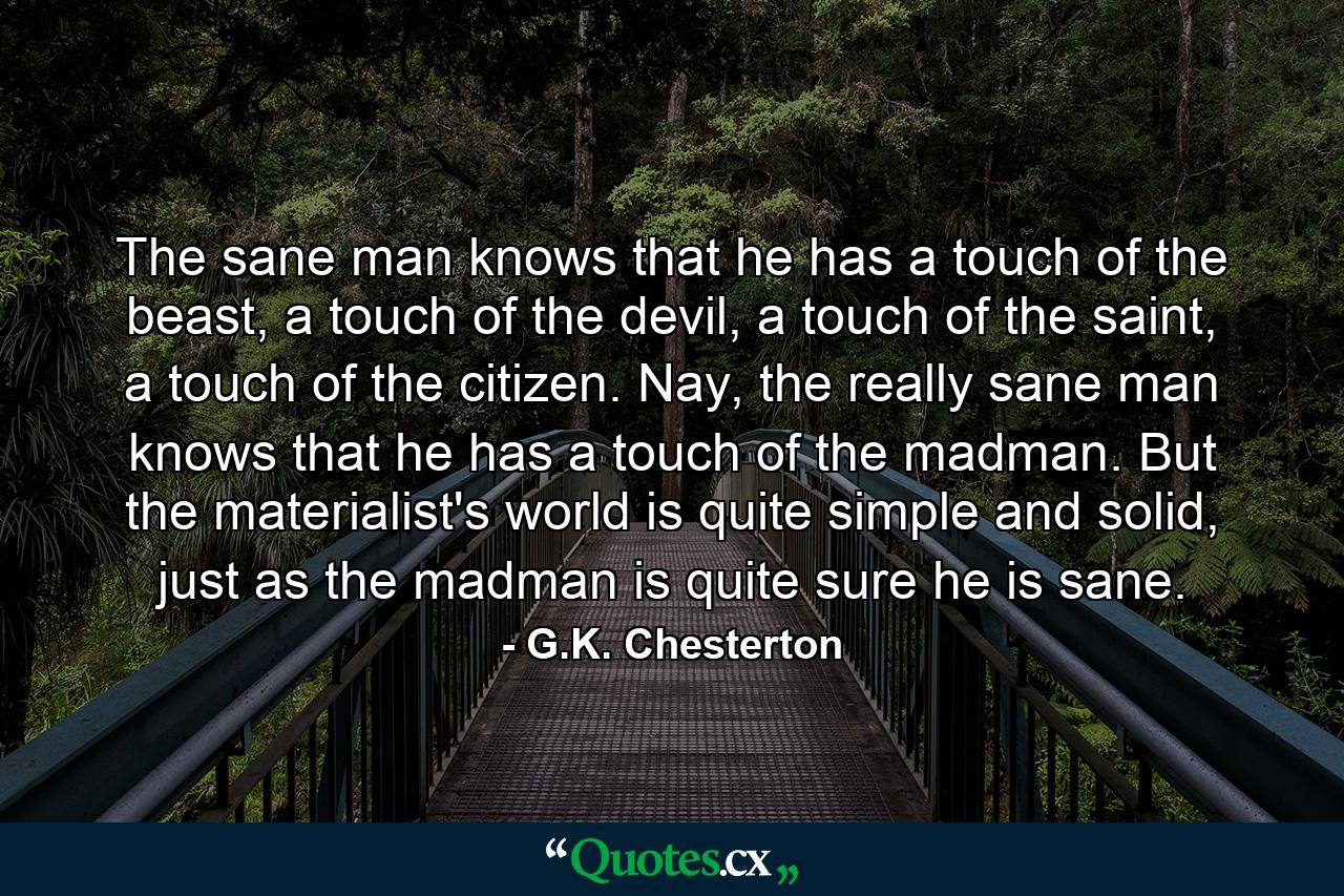 The sane man knows that he has a touch of the beast, a touch of the devil, a touch of the saint, a touch of the citizen. Nay, the really sane man knows that he has a touch of the madman. But the materialist's world is quite simple and solid, just as the madman is quite sure he is sane. - Quote by G.K. Chesterton