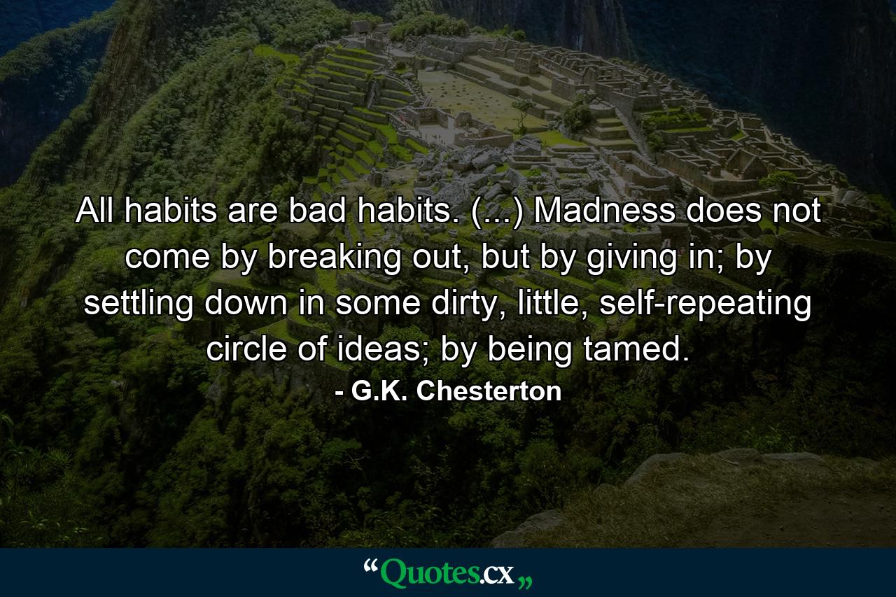 All habits are bad habits. (...) Madness does not come by breaking out, but by giving in; by settling down in some dirty, little, self-repeating circle of ideas; by being tamed. - Quote by G.K. Chesterton