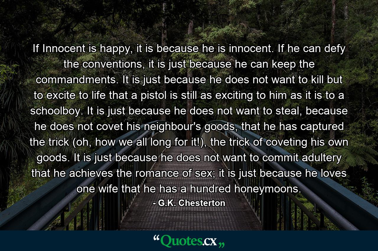 If Innocent is happy, it is because he is innocent. If he can defy the conventions, it is just because he can keep the commandments. It is just because he does not want to kill but to excite to life that a pistol is still as exciting to him as it is to a schoolboy. It is just because he does not want to steal, because he does not covet his neighbour's goods, that he has captured the trick (oh, how we all long for it!), the trick of coveting his own goods. It is just because he does not want to commit adultery that he achieves the romance of sex; it is just because he loves one wife that he has a hundred honeymoons. - Quote by G.K. Chesterton