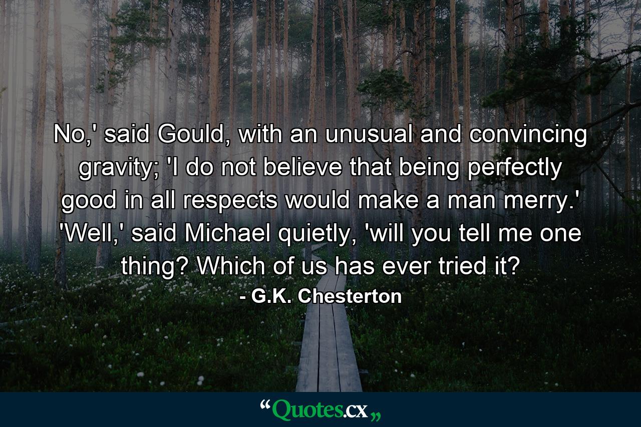 No,' said Gould, with an unusual and convincing gravity; 'I do not believe that being perfectly good in all respects would make a man merry.' 'Well,' said Michael quietly, 'will you tell me one thing? Which of us has ever tried it? - Quote by G.K. Chesterton