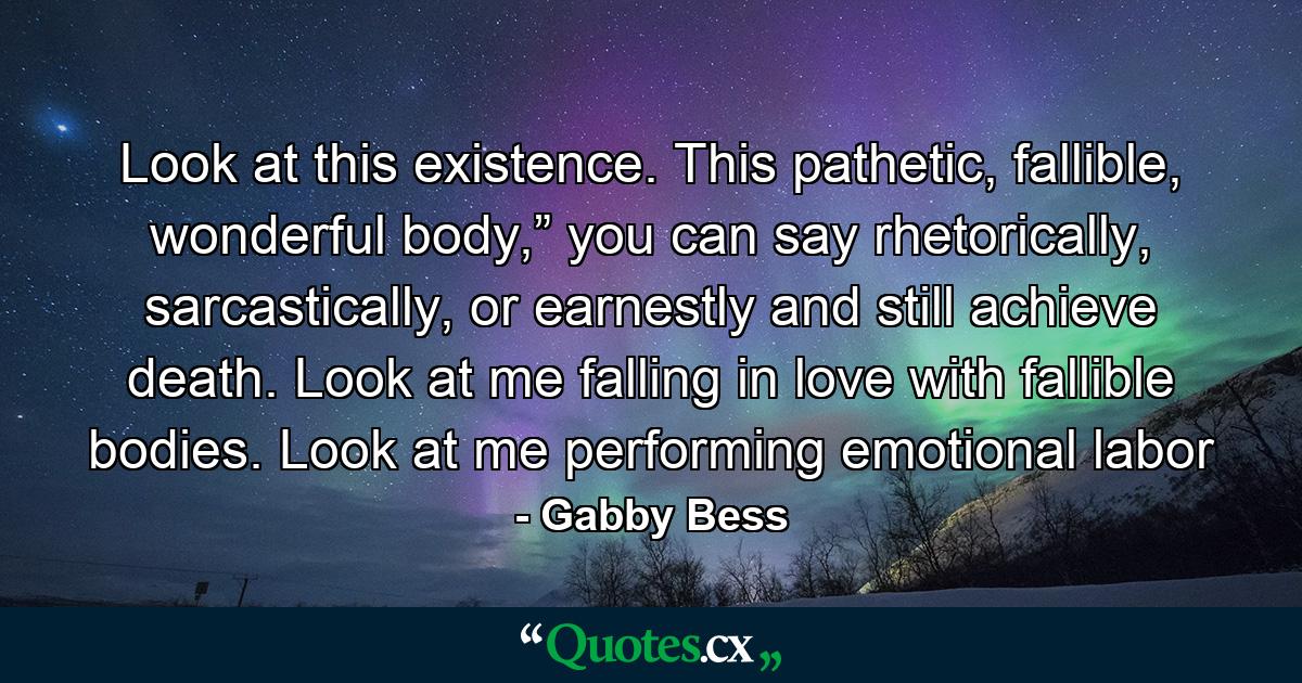 Look at this existence. This pathetic, fallible, wonderful body,” you can say rhetorically, sarcastically, or earnestly and still achieve death. Look at me falling in love with fallible bodies. Look at me performing emotional labor - Quote by Gabby Bess