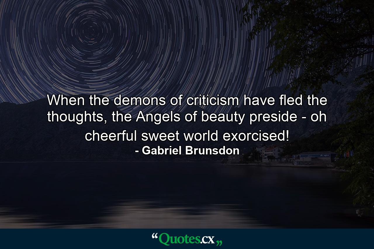 When the demons of criticism have fled the thoughts, the Angels of beauty preside - oh cheerful sweet world exorcised! - Quote by Gabriel Brunsdon