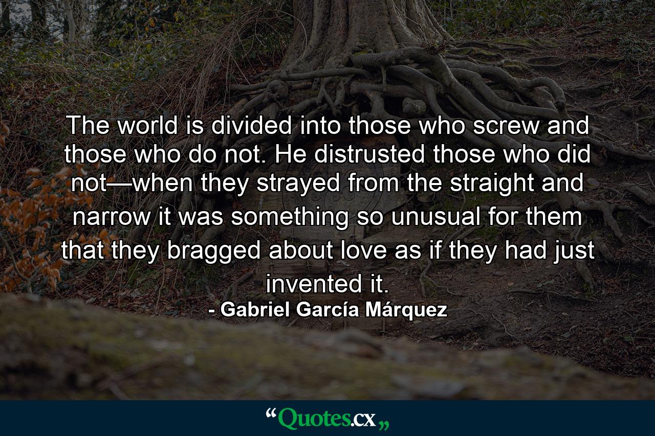 The world is divided into those who screw and those who do not. He distrusted those who did not—when they strayed from the straight and narrow it was something so unusual for them that they bragged about love as if they had just invented it. - Quote by Gabriel García Márquez