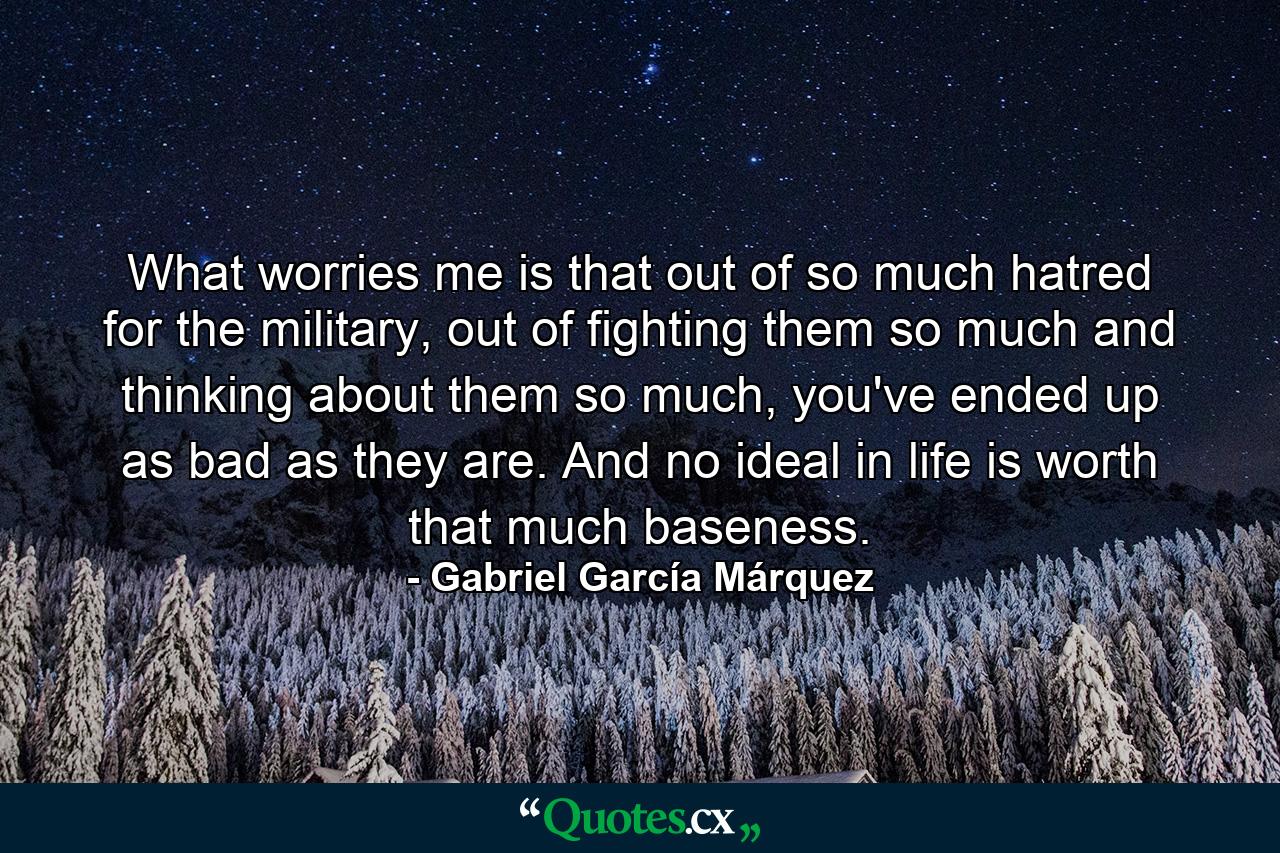 What worries me is that out of so much hatred for the military, out of fighting them so much and thinking about them so much, you've ended up as bad as they are. And no ideal in life is worth that much baseness. - Quote by Gabriel García Márquez