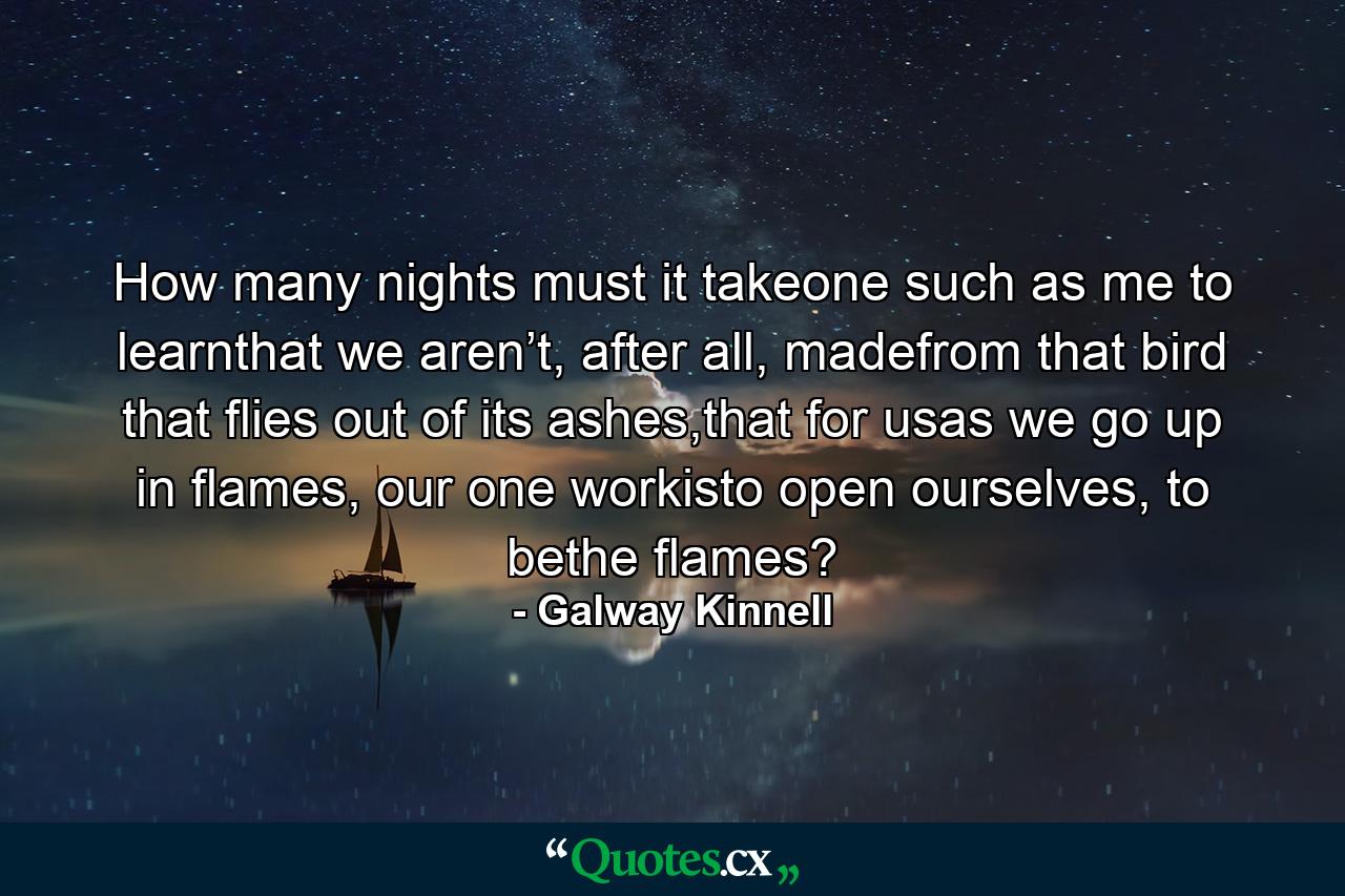 How many nights must it takeone such as me to learnthat we aren’t, after all, madefrom that bird that flies out of its ashes,that for usas we go up in flames, our one workisto open ourselves, to bethe flames? - Quote by Galway Kinnell