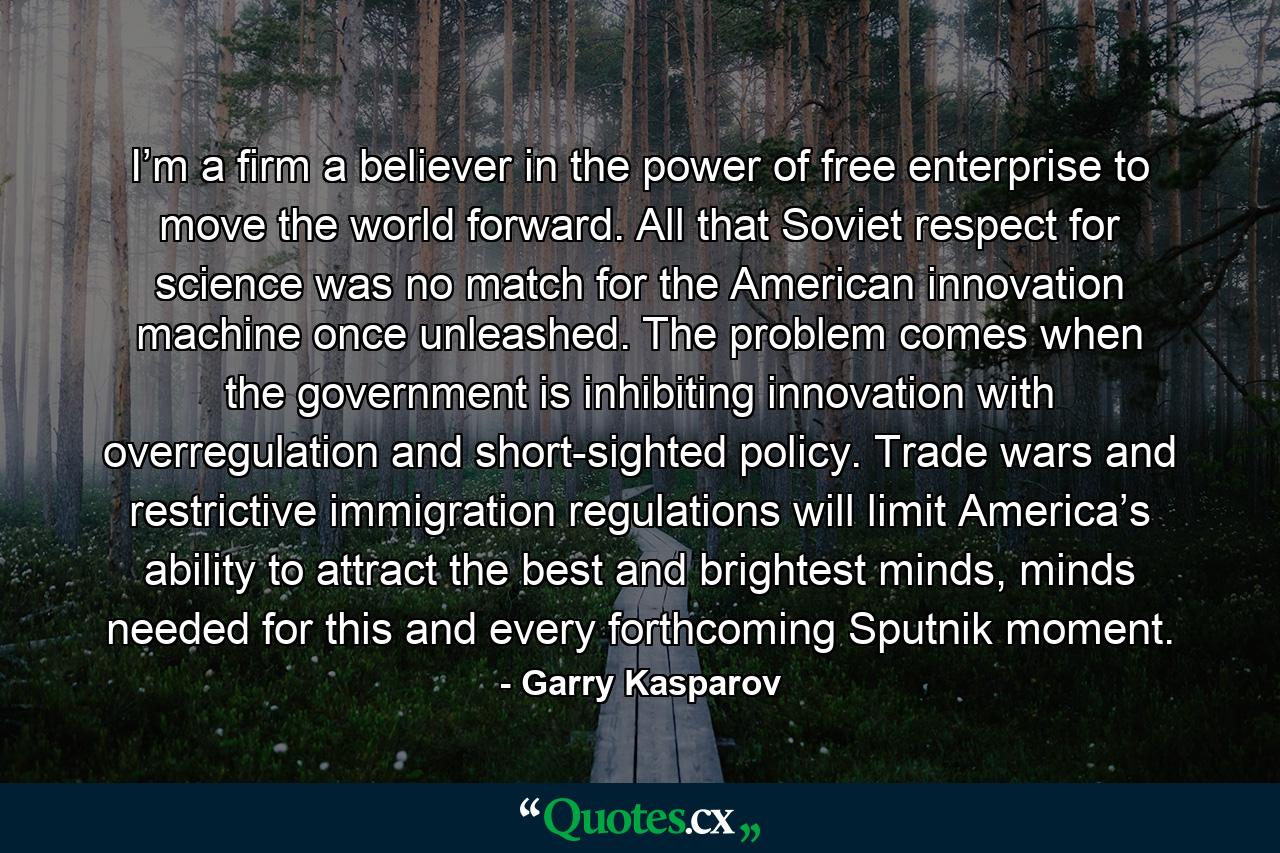 I’m a firm a believer in the power of free enterprise to move the world forward. All that Soviet respect for science was no match for the American innovation machine once unleashed. The problem comes when the government is inhibiting innovation with overregulation and short-sighted policy. Trade wars and restrictive immigration regulations will limit America’s ability to attract the best and brightest minds, minds needed for this and every forthcoming Sputnik moment. - Quote by Garry Kasparov