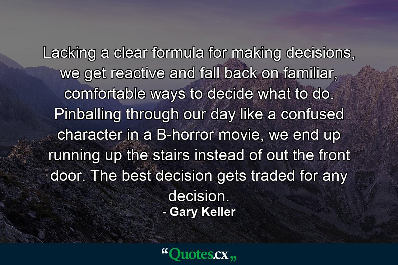 Lacking a clear formula for making decisions, we get reactive and fall back on familiar, comfortable ways to decide what to do. Pinballing through our day like a confused character in a B-horror movie, we end up running up the stairs instead of out the front door. The best decision gets traded for any decision. - Quote by Gary Keller