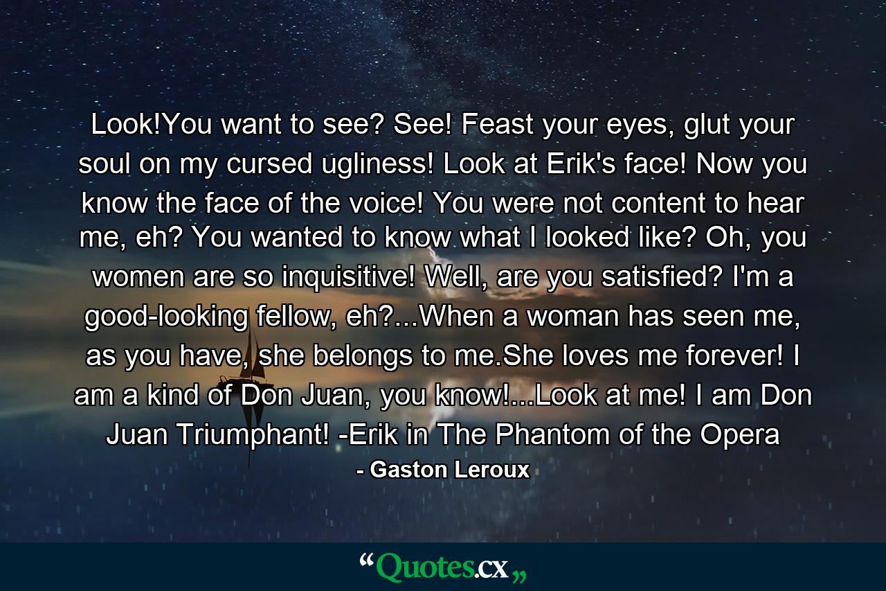 Look!You want to see? See! Feast your eyes, glut your soul on my cursed ugliness! Look at Erik's face! Now you know the face of the voice! You were not content to hear me, eh? You wanted to know what I looked like? Oh, you women are so inquisitive! Well, are you satisfied? I'm a good-looking fellow, eh?...When a woman has seen me, as you have, she belongs to me.She loves me forever! I am a kind of Don Juan, you know!...Look at me! I am Don Juan Triumphant! -Erik in The Phantom of the Opera - Quote by Gaston Leroux