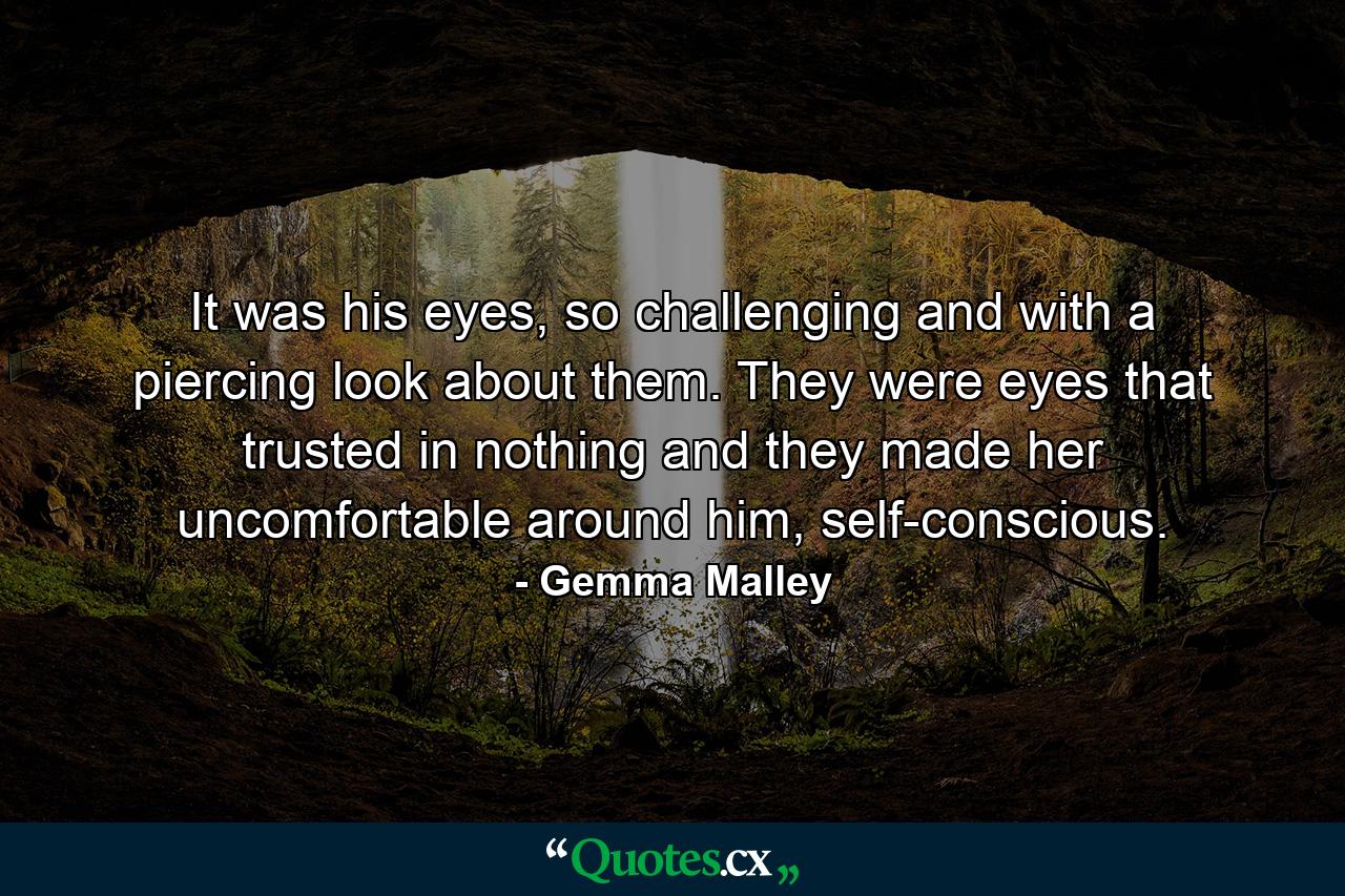 It was his eyes, so challenging and with a piercing look about them. They were eyes that trusted in nothing and they made her uncomfortable around him, self-conscious. - Quote by Gemma Malley