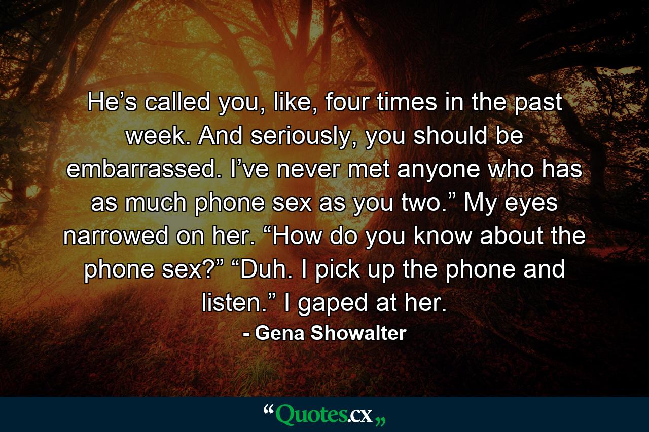 He’s called you, like, four times in the past week. And seriously, you should be embarrassed. I’ve never met anyone who has as much phone sex as you two.” My eyes narrowed on her. “How do you know about the phone sex?” “Duh. I pick up the phone and listen.” I gaped at her. - Quote by Gena Showalter