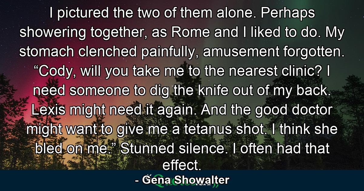 I pictured the two of them alone. Perhaps showering together, as Rome and I liked to do. My stomach clenched painfully, amusement forgotten. “Cody, will you take me to the nearest clinic? I need someone to dig the knife out of my back. Lexis might need it again. And the good doctor might want to give me a tetanus shot. I think she bled on me.” Stunned silence. I often had that effect. - Quote by Gena Showalter