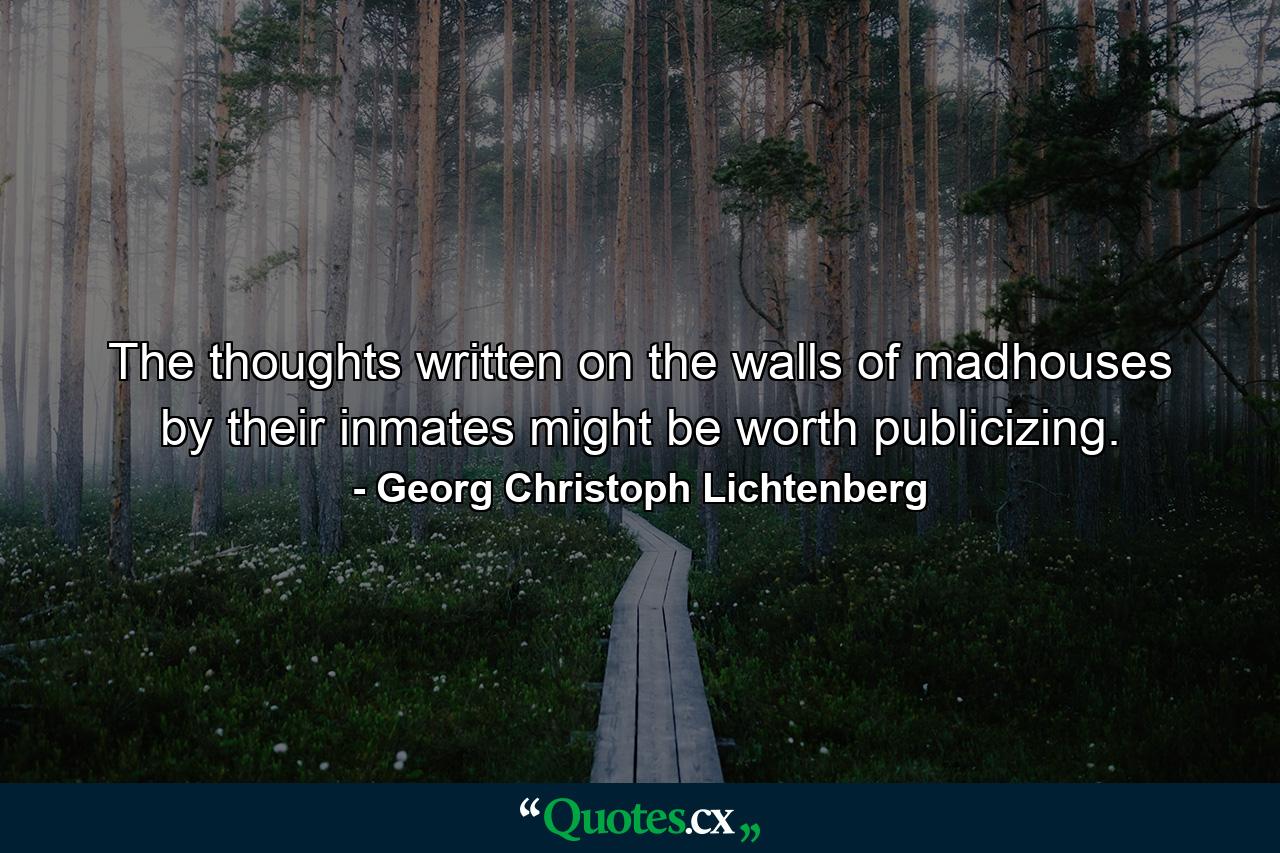 The thoughts written on the walls of madhouses by their inmates might be worth publicizing. - Quote by Georg Christoph Lichtenberg