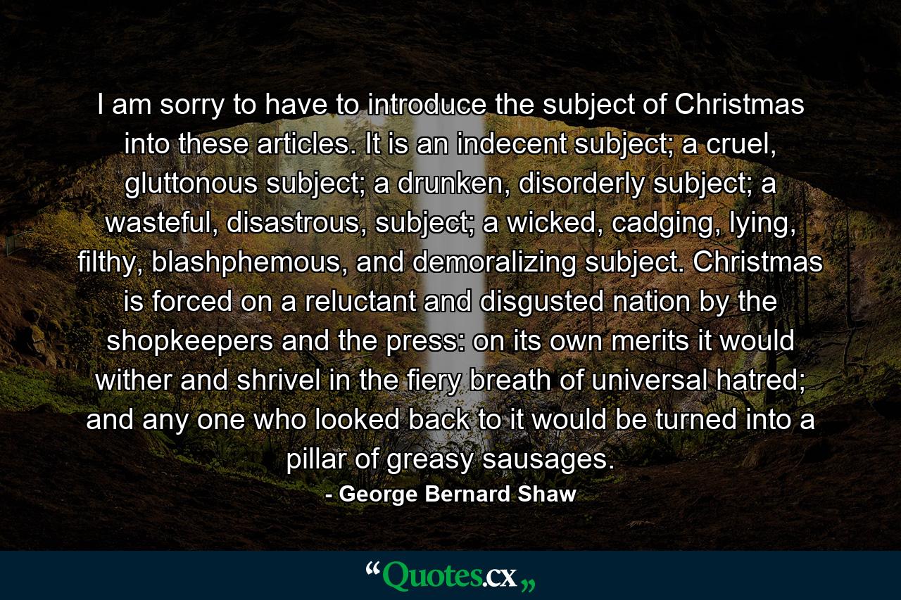 I am sorry to have to introduce the subject of Christmas into these articles. It is an indecent subject; a cruel, gluttonous subject; a drunken, disorderly subject; a wasteful, disastrous, subject; a wicked, cadging, lying, filthy, blashphemous, and demoralizing subject. Christmas is forced on a reluctant and disgusted nation by the shopkeepers and the press: on its own merits it would wither and shrivel in the fiery breath of universal hatred; and any one who looked back to it would be turned into a pillar of greasy sausages. - Quote by George Bernard Shaw