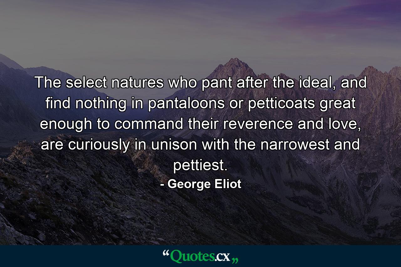 The select natures who pant after the ideal, and find nothing in pantaloons or petticoats great enough to command their reverence and love, are curiously in unison with the narrowest and pettiest. - Quote by George Eliot