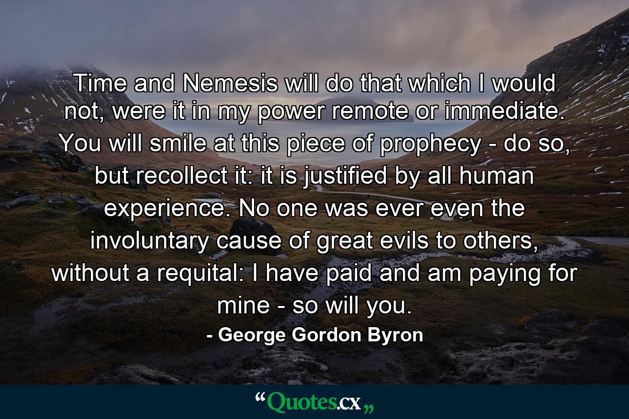 Time and Nemesis will do that which I would not, were it in my power remote or immediate. You will smile at this piece of prophecy - do so, but recollect it: it is justified by all human experience. No one was ever even the involuntary cause of great evils to others, without a requital: I have paid and am paying for mine - so will you. - Quote by George Gordon Byron