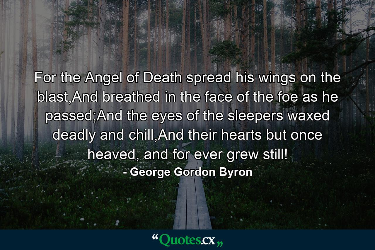 For the Angel of Death spread his wings on the blast,And breathed in the face of the foe as he passed;And the eyes of the sleepers waxed deadly and chill,And their hearts but once heaved, and for ever grew still! - Quote by George Gordon Byron