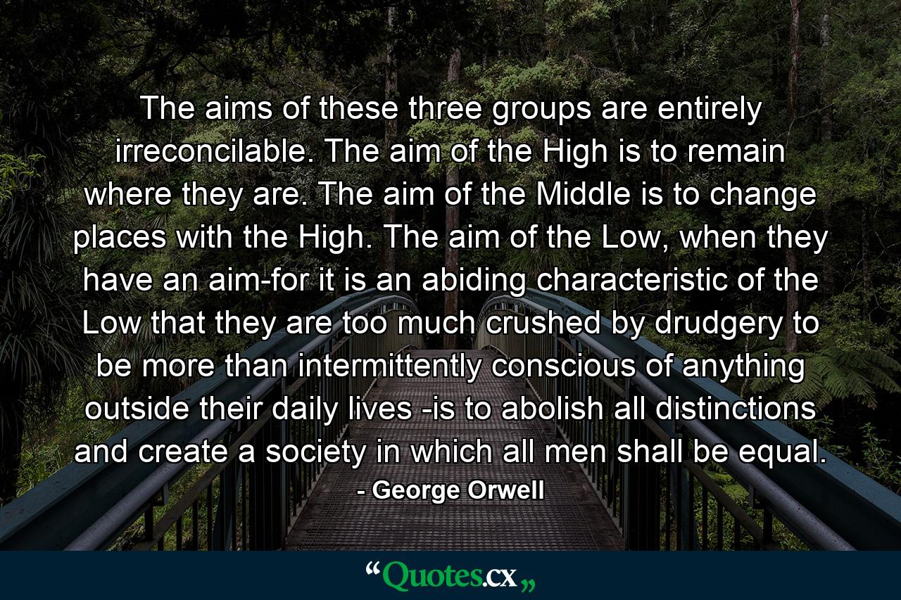 The aims of these three groups are entirely irreconcilable. The aim of the High is to remain where they are. The aim of the Middle is to change places with the High. The aim of the Low, when they have an aim-for it is an abiding characteristic of the Low that they are too much crushed by drudgery to be more than intermittently conscious of anything outside their daily lives -is to abolish all distinctions and create a society in which all men shall be equal. - Quote by George Orwell