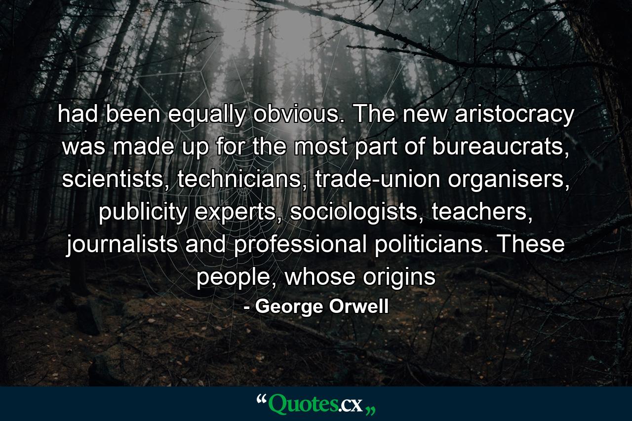 had been equally obvious. The new aristocracy was made up for the most part of bureaucrats, scientists, technicians, trade-union organisers, publicity experts, sociologists, teachers, journalists and professional politicians. These people, whose origins - Quote by George Orwell