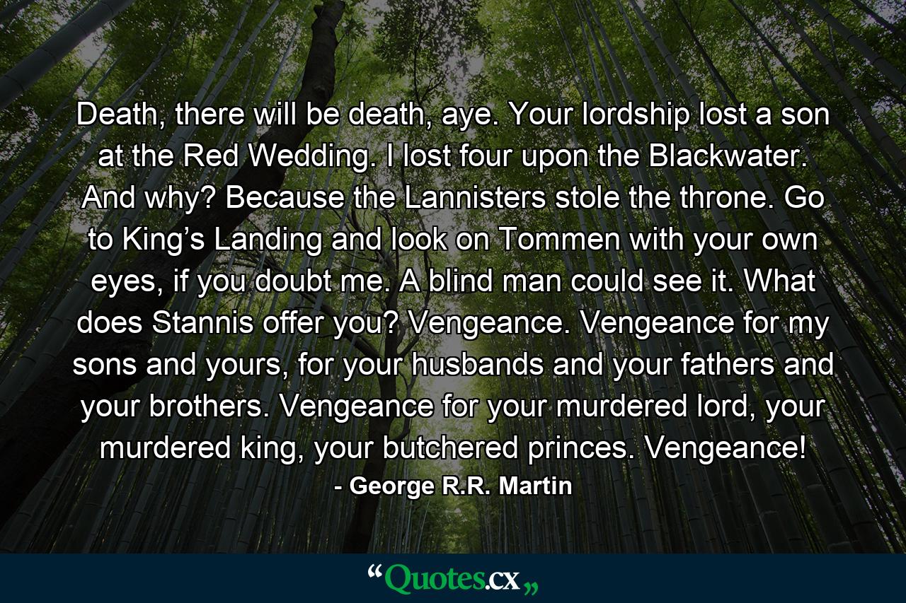 Death, there will be death, aye. Your lordship lost a son at the Red Wedding. I lost four upon the Blackwater. And why? Because the Lannisters stole the throne. Go to King’s Landing and look on Tommen with your own eyes, if you doubt me. A blind man could see it. What does Stannis offer you? Vengeance. Vengeance for my sons and yours, for your husbands and your fathers and your brothers. Vengeance for your murdered lord, your murdered king, your butchered princes. Vengeance! - Quote by George R.R. Martin