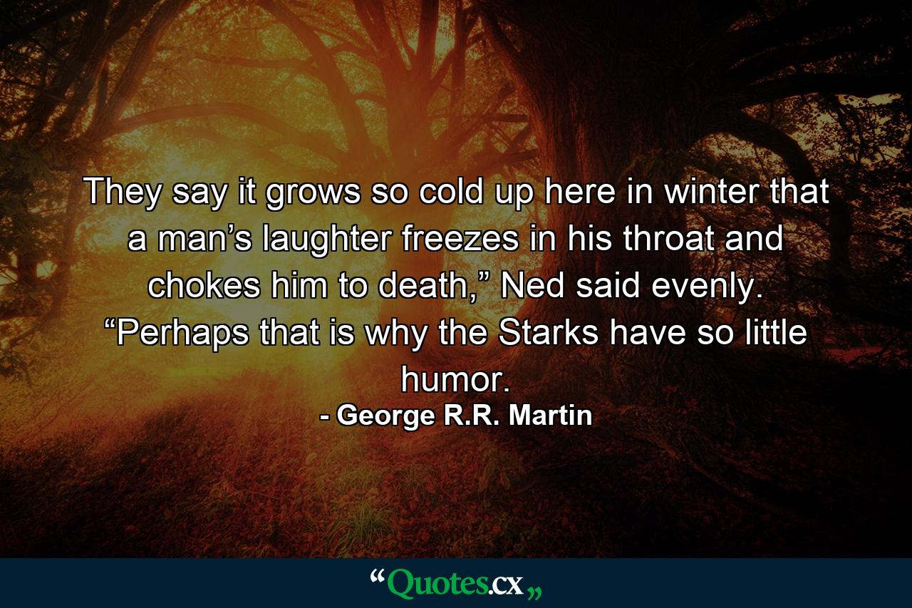 They say it grows so cold up here in winter that a man’s laughter freezes in his throat and chokes him to death,” Ned said evenly. “Perhaps that is why the Starks have so little humor. - Quote by George R.R. Martin