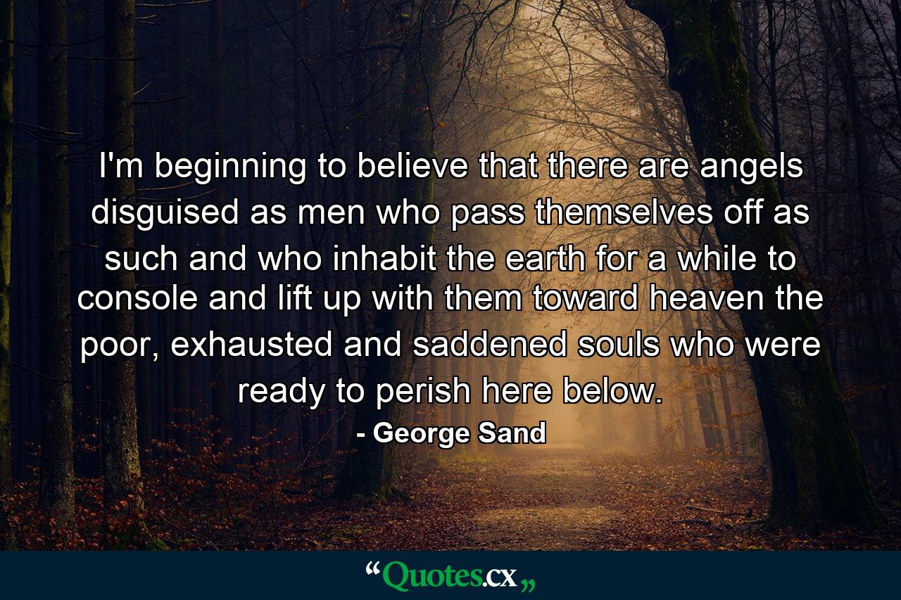 I'm beginning to believe that there are angels disguised as men who pass themselves off as such and who inhabit the earth for a while to console and lift up with them toward heaven the poor, exhausted and saddened souls who were ready to perish here below. - Quote by George Sand