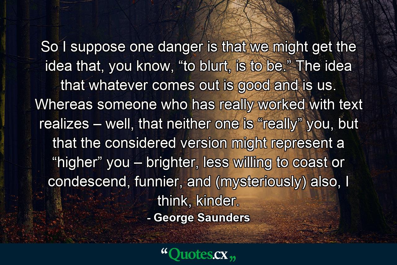 So I suppose one danger is that we might get the idea that, you know, “to blurt, is to be.” The idea that whatever comes out is good and is us. Whereas someone who has really worked with text realizes – well, that neither one is “really” you, but that the considered version might represent a “higher” you – brighter, less willing to coast or condescend, funnier, and (mysteriously) also, I think, kinder. - Quote by George Saunders