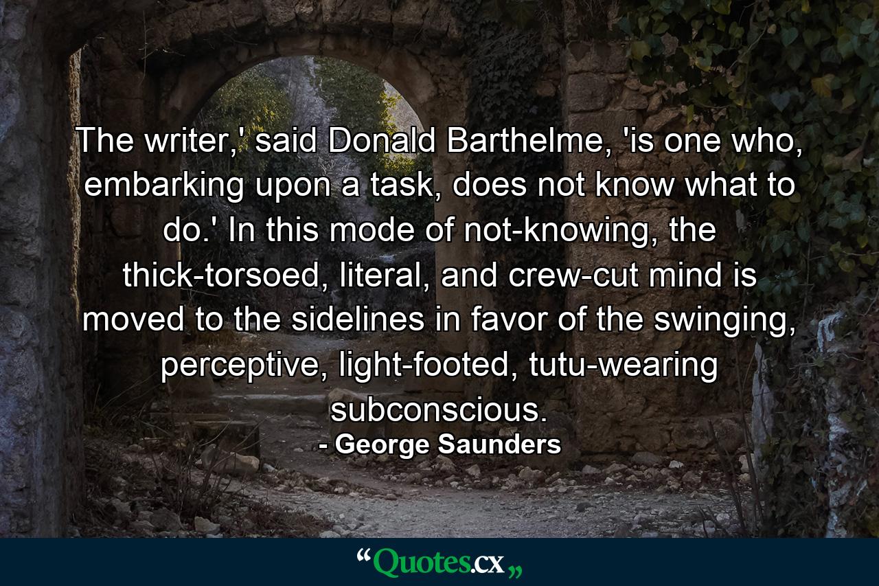 The writer,' said Donald Barthelme, 'is one who, embarking upon a task, does not know what to do.' In this mode of not-knowing, the thick-torsoed, literal, and crew-cut mind is moved to the sidelines in favor of the swinging, perceptive, light-footed, tutu-wearing subconscious. - Quote by George Saunders