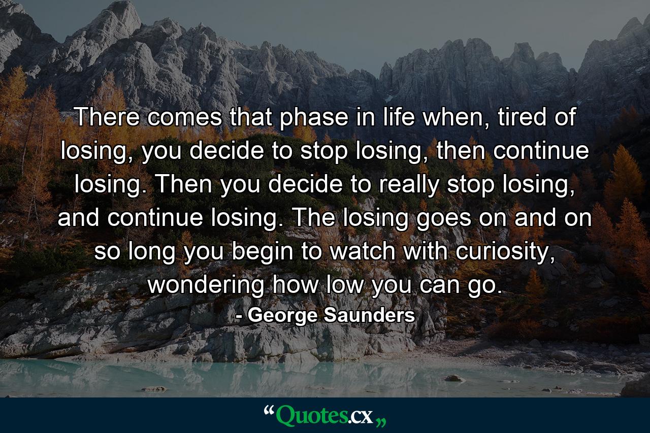 There comes that phase in life when, tired of losing, you decide to stop losing, then continue losing. Then you decide to really stop losing, and continue losing. The losing goes on and on so long you begin to watch with curiosity, wondering how low you can go. - Quote by George Saunders