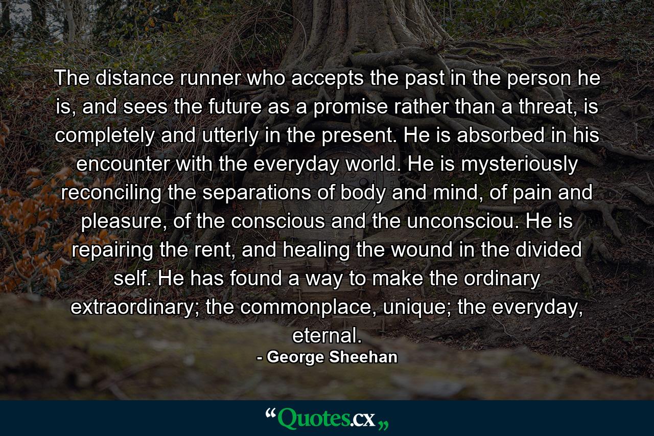 The distance runner who accepts the past in the person he is, and sees the future as a promise rather than a threat, is completely and utterly in the present. He is absorbed in his encounter with the everyday world. He is mysteriously reconciling the separations of body and mind, of pain and pleasure, of the conscious and the unconsciou. He is repairing the rent, and healing the wound in the divided self. He has found a way to make the ordinary extraordinary; the commonplace, unique; the everyday, eternal. - Quote by George Sheehan