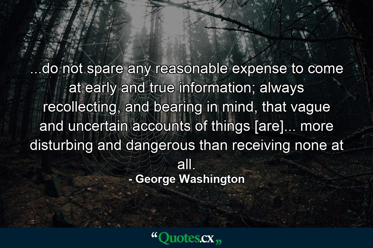 ...do not spare any reasonable expense to come at early and true information; always recollecting, and bearing in mind, that vague and uncertain accounts of things [are]... more disturbing and dangerous than receiving none at all. - Quote by George Washington