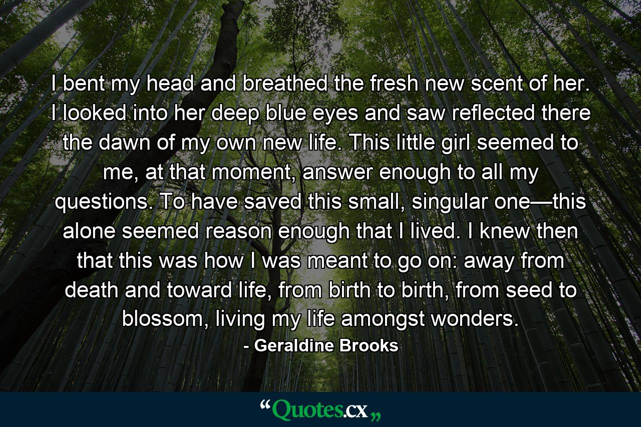 I bent my head and breathed the fresh new scent of her. I looked into her deep blue eyes and saw reflected there the dawn of my own new life. This little girl seemed to me, at that moment, answer enough to all my questions. To have saved this small, singular one—this alone seemed reason enough that I lived. I knew then that this was how I was meant to go on: away from death and toward life, from birth to birth, from seed to blossom, living my life amongst wonders. - Quote by Geraldine Brooks