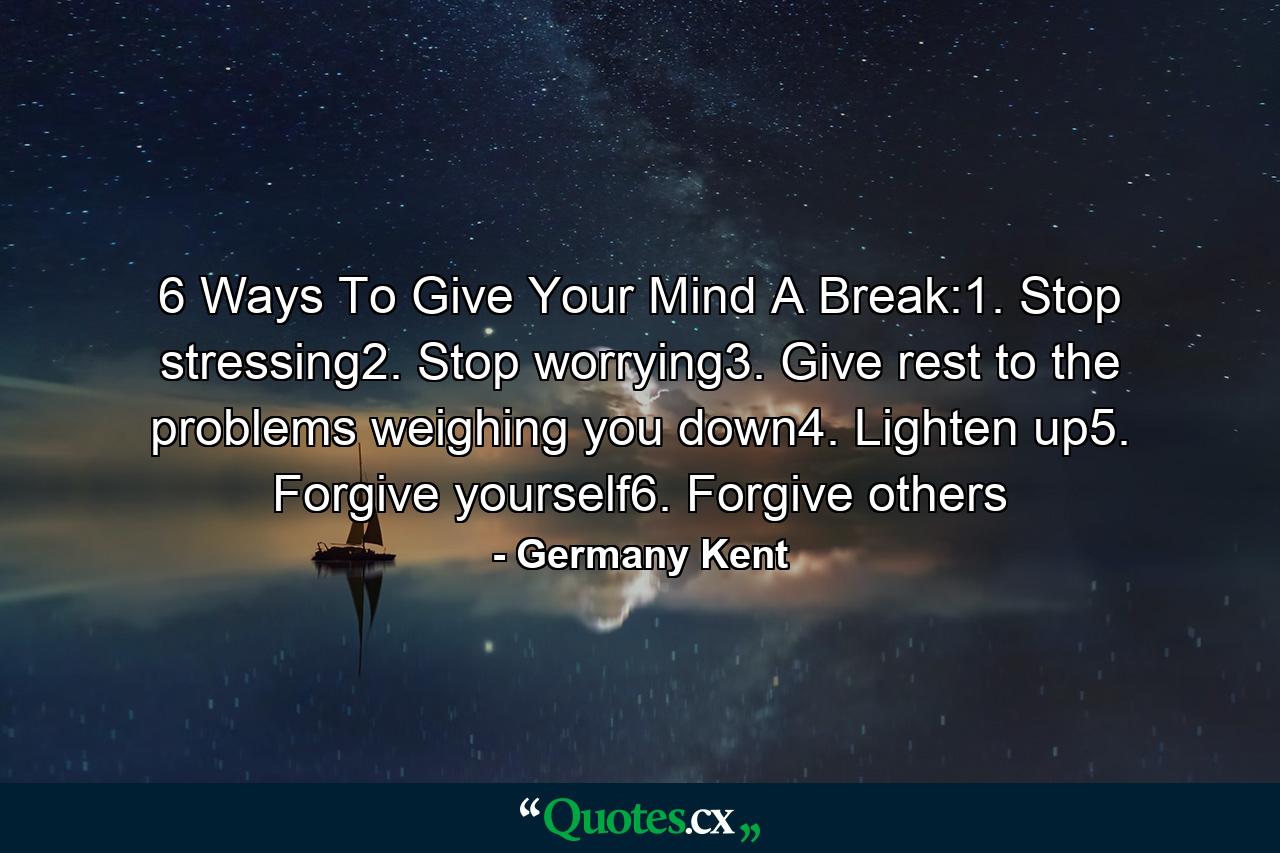 6 Ways To Give Your Mind A Break:1. Stop stressing2. Stop worrying3. Give rest to the problems weighing you down4. Lighten up5. Forgive yourself6. Forgive others - Quote by Germany Kent