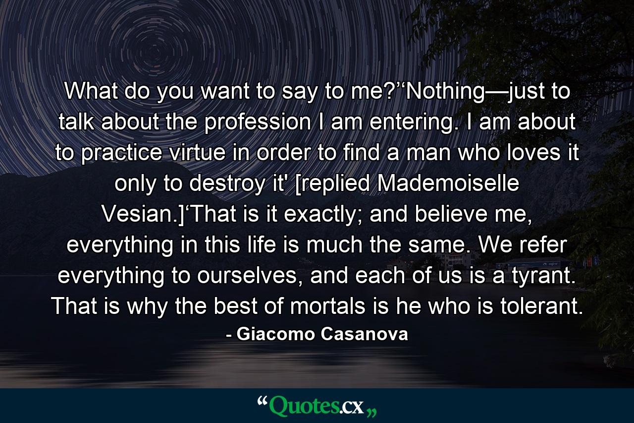 What do you want to say to me?’‘Nothing—just to talk about the profession I am entering. I am about to practice virtue in order to find a man who loves it only to destroy it' [replied Mademoiselle Vesian.]‘That is it exactly; and believe me, everything in this life is much the same. We refer everything to ourselves, and each of us is a tyrant. That is why the best of mortals is he who is tolerant. - Quote by Giacomo Casanova