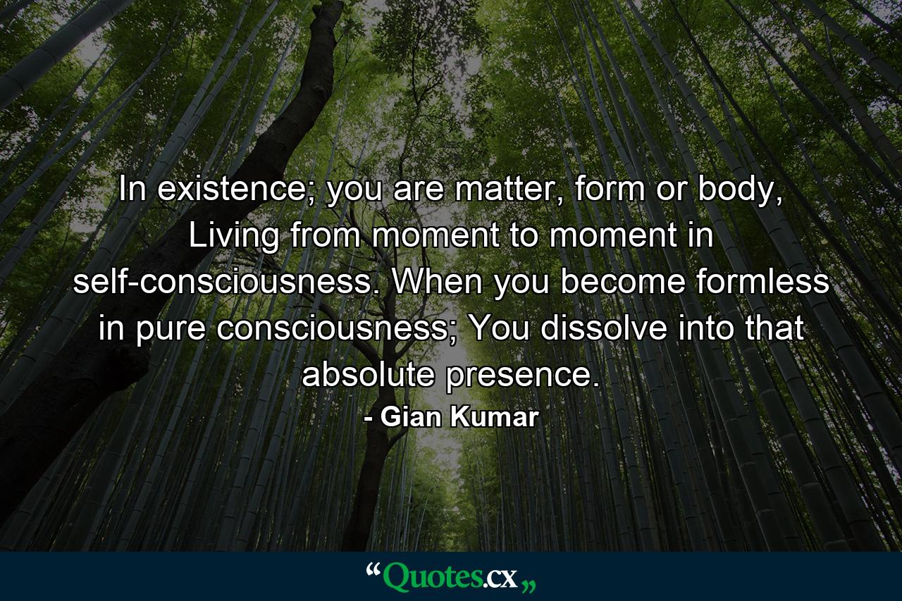 In existence; you are matter, form or body, Living from moment to moment in self-consciousness. When you become formless in pure consciousness; You dissolve into that absolute presence. - Quote by Gian Kumar